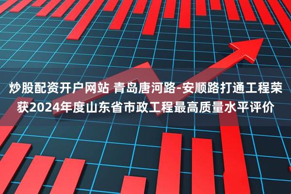炒股配资开户网站 青岛唐河路-安顺路打通工程荣获2024年度山东省市政工程最高质量水平评价