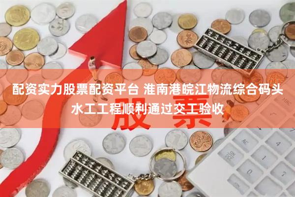 配资实力股票配资平台 淮南港皖江物流综合码头水工工程顺利通过交工验收
