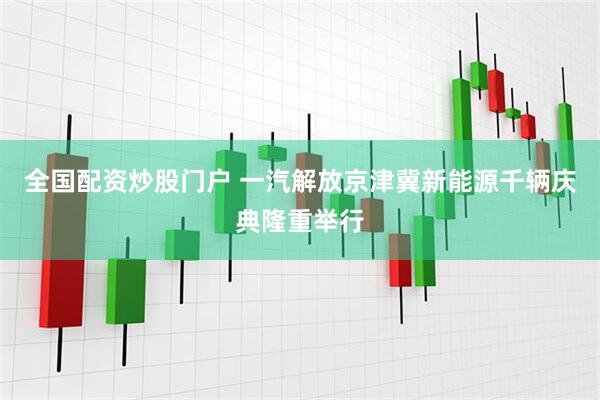 全国配资炒股门户 一汽解放京津冀新能源千辆庆典隆重举行