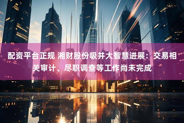 配资平台正规 湘财股份吸并大智慧进展：交易相关审计、尽职调查等工作尚未完成