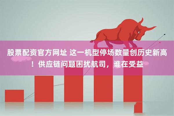 股票配资官方网址 这一机型停场数量创历史新高！供应链问题困扰航司，谁在受益