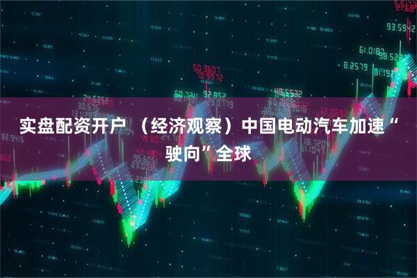 实盘配资开户 （经济观察）中国电动汽车加速“驶向”全球