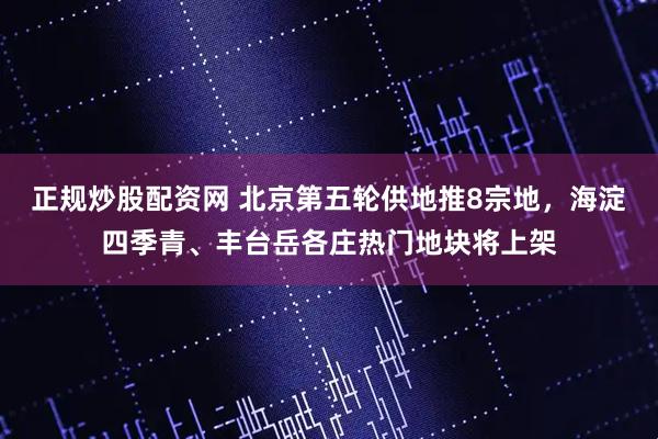 正规炒股配资网 北京第五轮供地推8宗地，海淀四季青、丰台岳各庄热门地块将上架