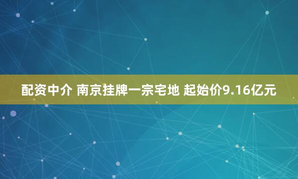 配资中介 南京挂牌一宗宅地 起始价9.16亿元