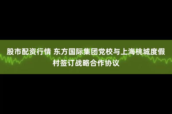 股市配资行情 东方国际集团党校与上海桃城度假村签订战略合作协议
