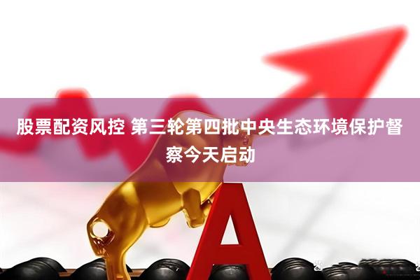 股票配资风控 第三轮第四批中央生态环境保护督察今天启动