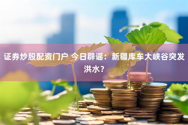 证券炒股配资门户 今日辟谣：新疆库车大峡谷突发洪水？