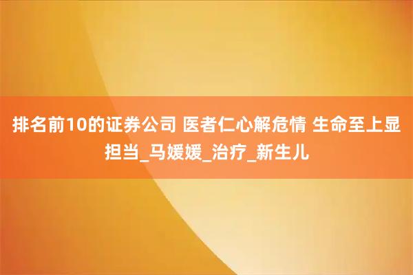 排名前10的证券公司 医者仁心解危情 生命至上显担当_马媛媛_治疗_新生儿