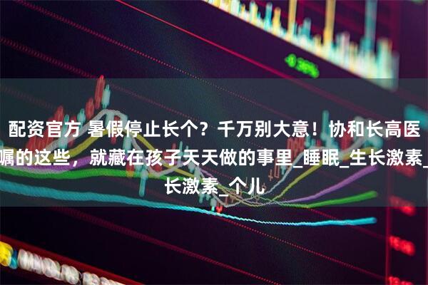 配资官方 暑假停止长个？千万别大意！协和长高医生叮嘱的这些，就藏在孩子天天做的事里_睡眠_生长激素_个儿