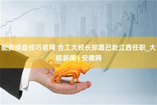 配资操盘技巧官网 合工大校长郑磊已赴江西任职_大皖新闻 | 安徽网