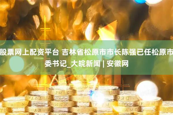 股票网上配资平台 吉林省松原市市长陈强已任松原市委书记_大皖新闻 | 安徽网