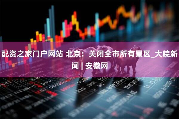 配资之家门户网站 北京：关闭全市所有景区_大皖新闻 | 安徽网