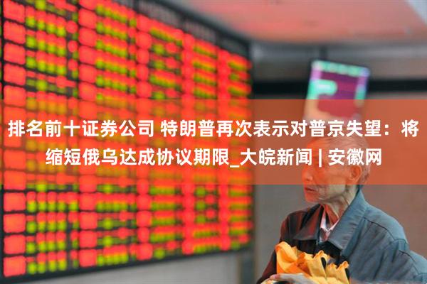 排名前十证券公司 特朗普再次表示对普京失望：将缩短俄乌达成协议期限_大皖新闻 | 安徽网