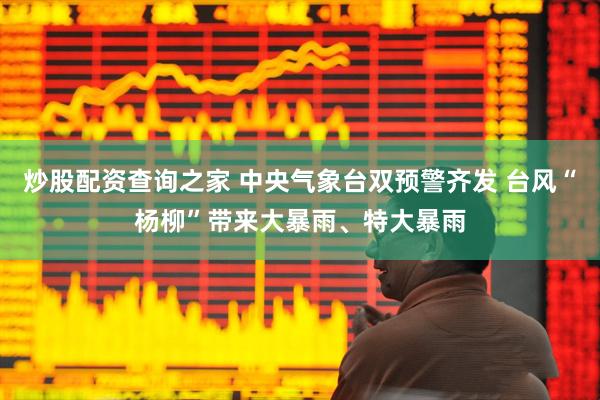 炒股配资查询之家 中央气象台双预警齐发 台风“杨柳”带来大暴雨、特大暴雨
