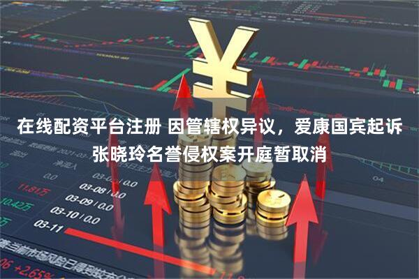 在线配资平台注册 因管辖权异议，爱康国宾起诉张晓玲名誉侵权案开庭暂取消
