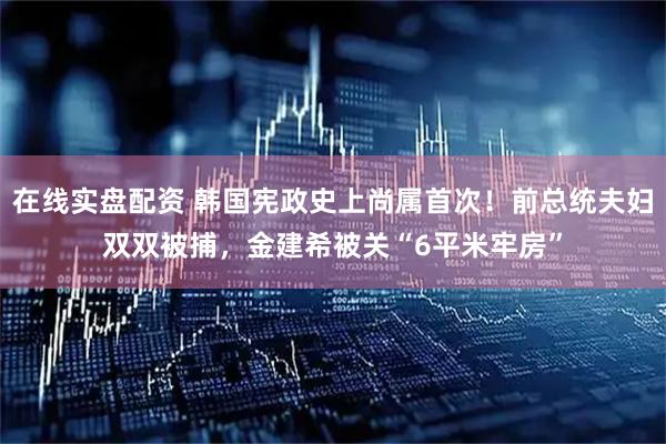 在线实盘配资 韩国宪政史上尚属首次！前总统夫妇双双被捕，金建希被关“6平米牢房”