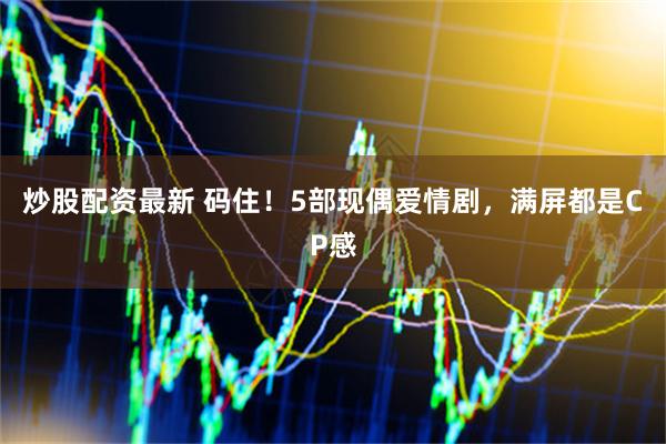 炒股配资最新 码住！5部现偶爱情剧，满屏都是CP感