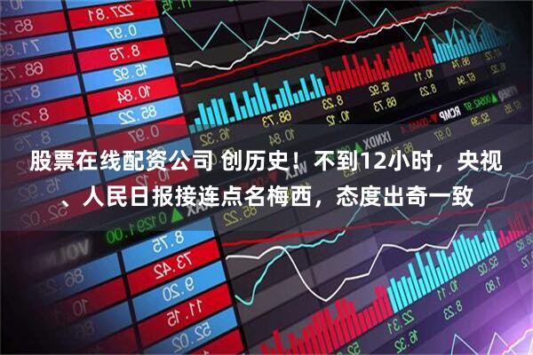 股票在线配资公司 创历史！不到12小时，央视、人民日报接连点名梅西，态度出奇一致