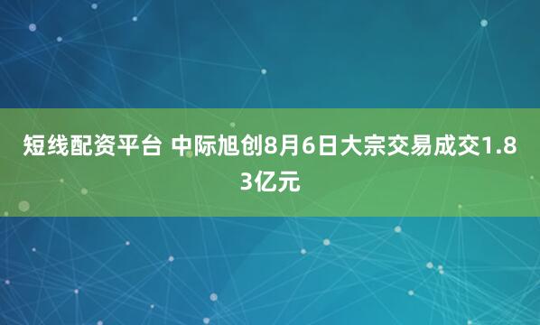 短线配资平台 中际旭创8月6日大宗交易成交1.83亿元