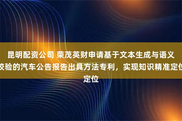 昆明配资公司 荣茂英财申请基于文本生成与语义校验的汽车公告报告出具方法专利，实现知识精准定位
