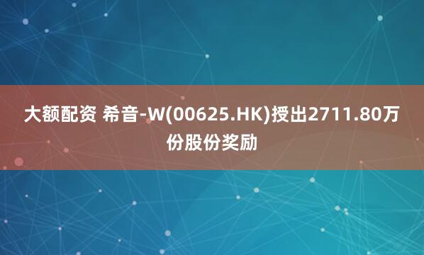 大额配资 希音-W(00625.HK)授出2711.80万份股份奖励
